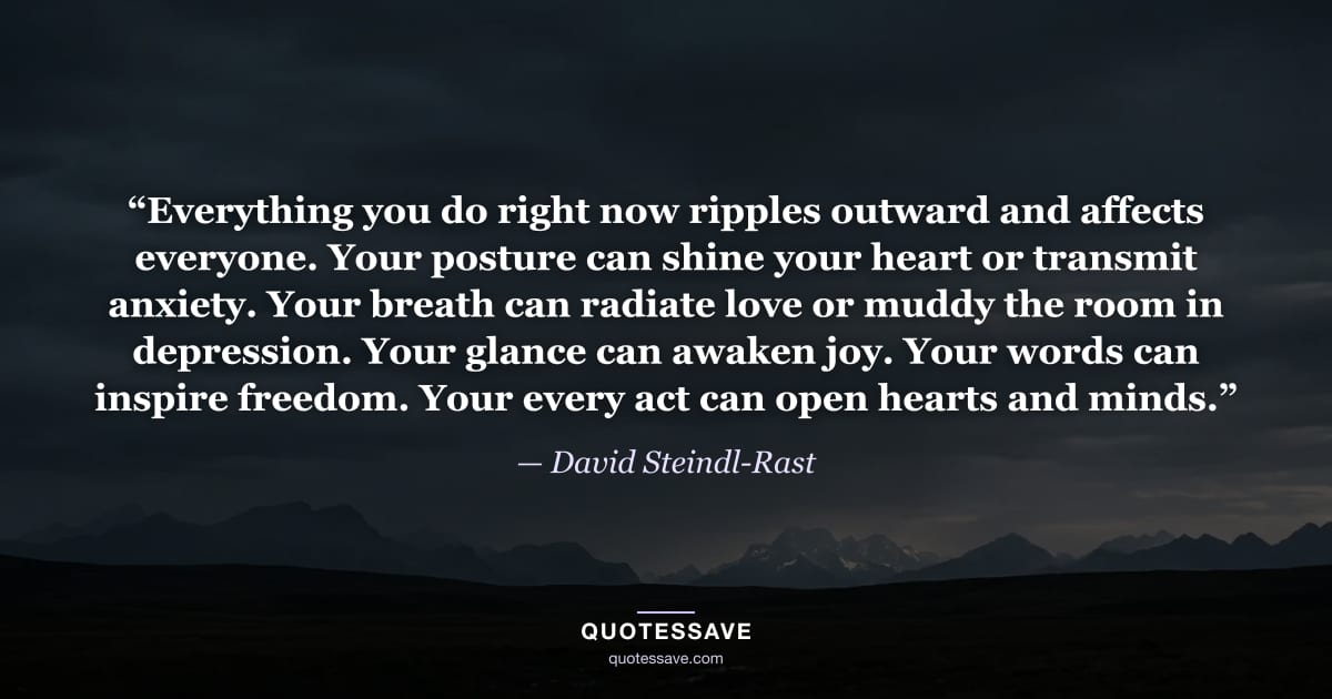 “Everything you do right now ripples outward and affects everyone. Your posture can shine your heart or transmit anxiety. Your breath can radiate love or muddy the room in depression. Your glance can awaken joy. Your words can inspire freedom. Your every act can open hearts and minds.” — David Steindl-Rast