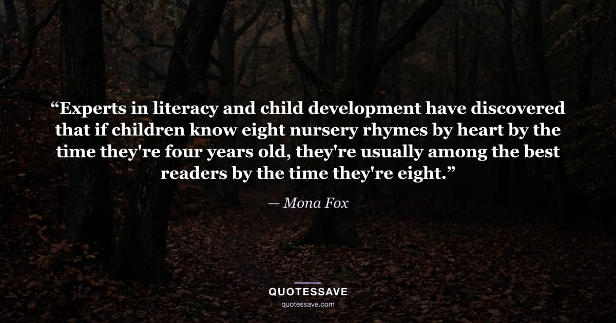 “Experts in literacy and child development have discovered that if children know eight nursery rhymes by heart by the time they're four years old, they're usually among the best readers by the time they're eight.” — Mona Fox