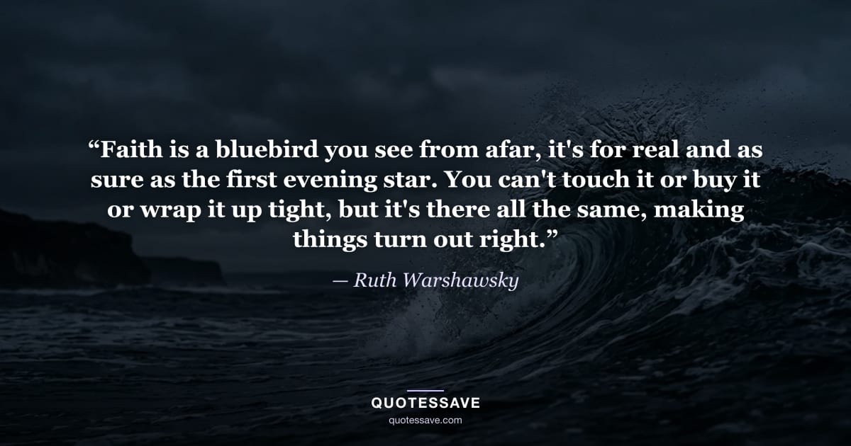 “Faith is a bluebird you see from afar, it's for real and as sure as the first evening star. You can't touch it or buy it or wrap it up tight, but it's there all the same, making things turn out right.” — Ruth Warshawsky
