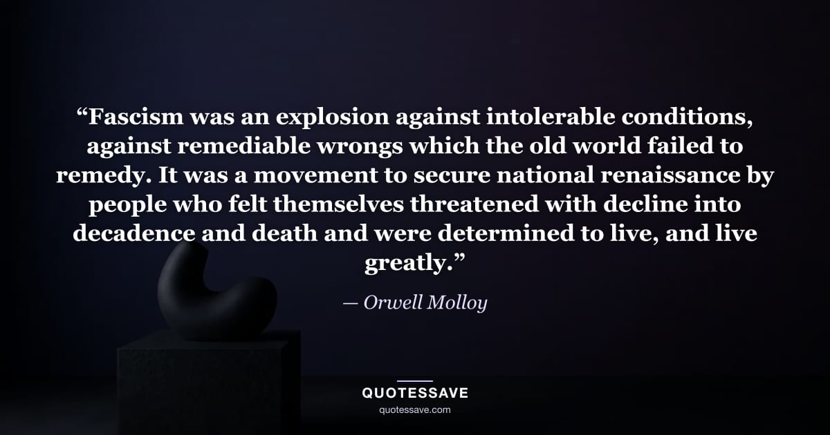 “Fascism was an explosion against intolerable conditions, against remediable wrongs which the old world failed to remedy. It was a movement to secure national renaissance by people who felt themselves threatened with decline into decadence and death and were determined to live, and live greatly.” — Orwell Molloy