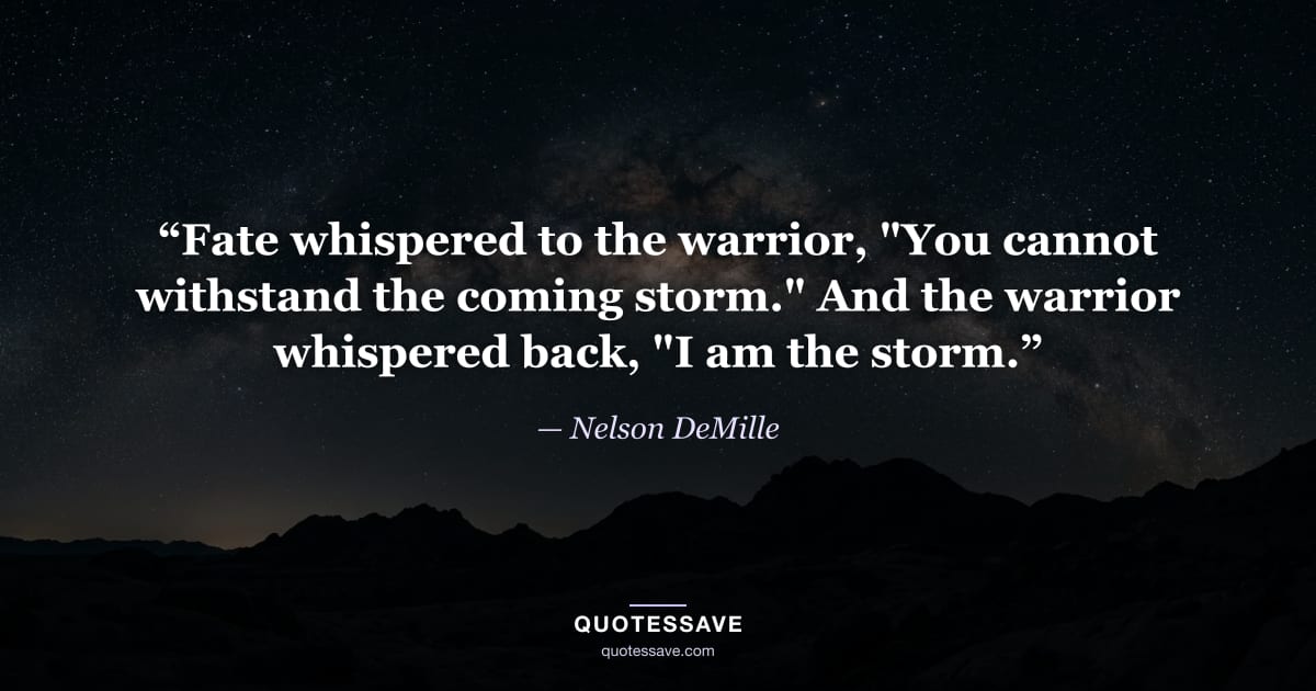 “Fate whispered to the warrior, "You cannot withstand the coming storm." And the warrior whispered back, "I am the storm.” — Nelson DeMille