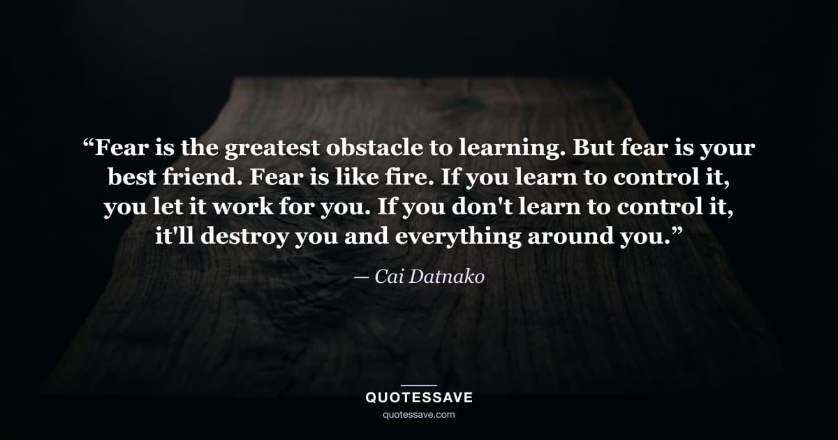 “Fear is the greatest obstacle to learning. But fear is your best friend. Fear is like fire. If you learn to control it, you let it work for you. If you don't learn to control it, it'll destroy you and everything around you.” — Cai Datnako