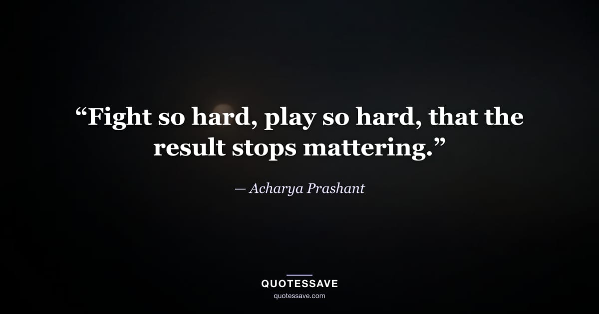 “Fight so hard, play so hard, that the result stops mattering.” — Acharya Prashant
