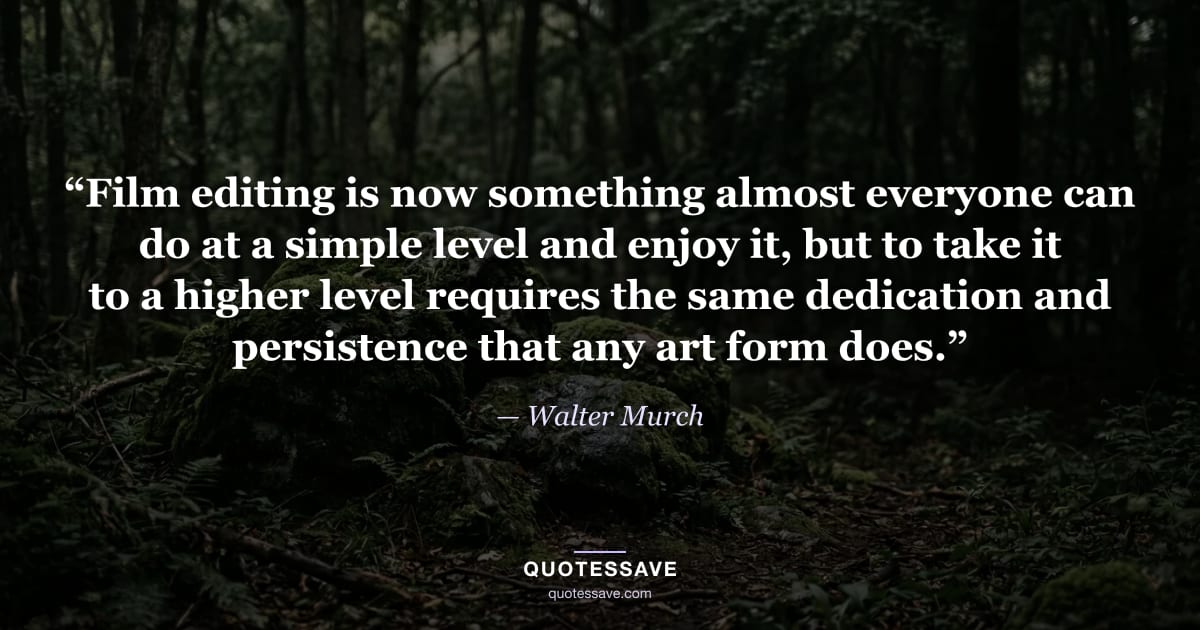 “Film editing is now something almost everyone can do at a simple level and enjoy it, but to take it to a higher level requires the same dedication and persistence that any art form does.” — Walter Murch