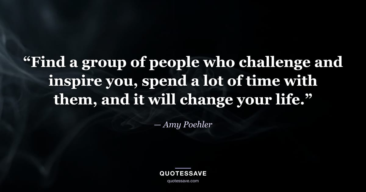 “Find a group of people who challenge and inspire you, spend a lot of time with them, and it will change your life.” — Amy Poehler