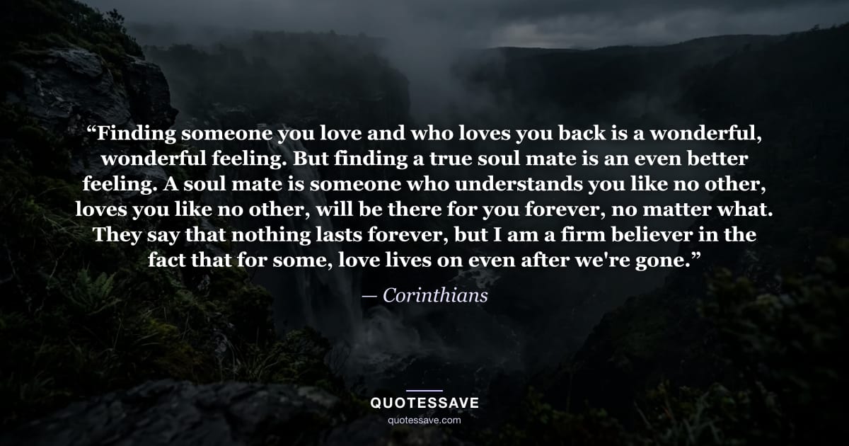 “Finding someone you love and who loves you back is a wonderful, wonderful feeling. But finding a true soul mate is an even better feeling. A soul mate is someone who understands you like no other, loves you like no other, will be there for you forever, no matter what. They say that nothing lasts forever, but I am a firm believer in the fact that for some, love lives on even after we're gone.” — Corinthians