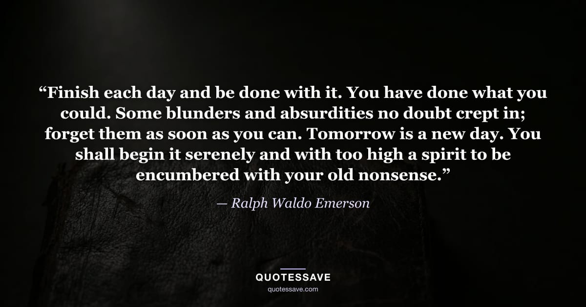 “Finish each day and be done with it. You have done what you could. Some blunders and absurdities no doubt crept in; forget them as soon as you can. Tomorrow is a new day. You shall begin it serenely and with too high a spirit to be encumbered with your old nonsense.” — Ralph Waldo Emerson