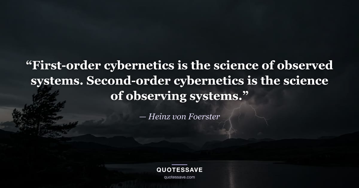 “First-order cybernetics is the science of observed systems. Second-order cybernetics is the science of observing systems.” — Heinz von Foerster