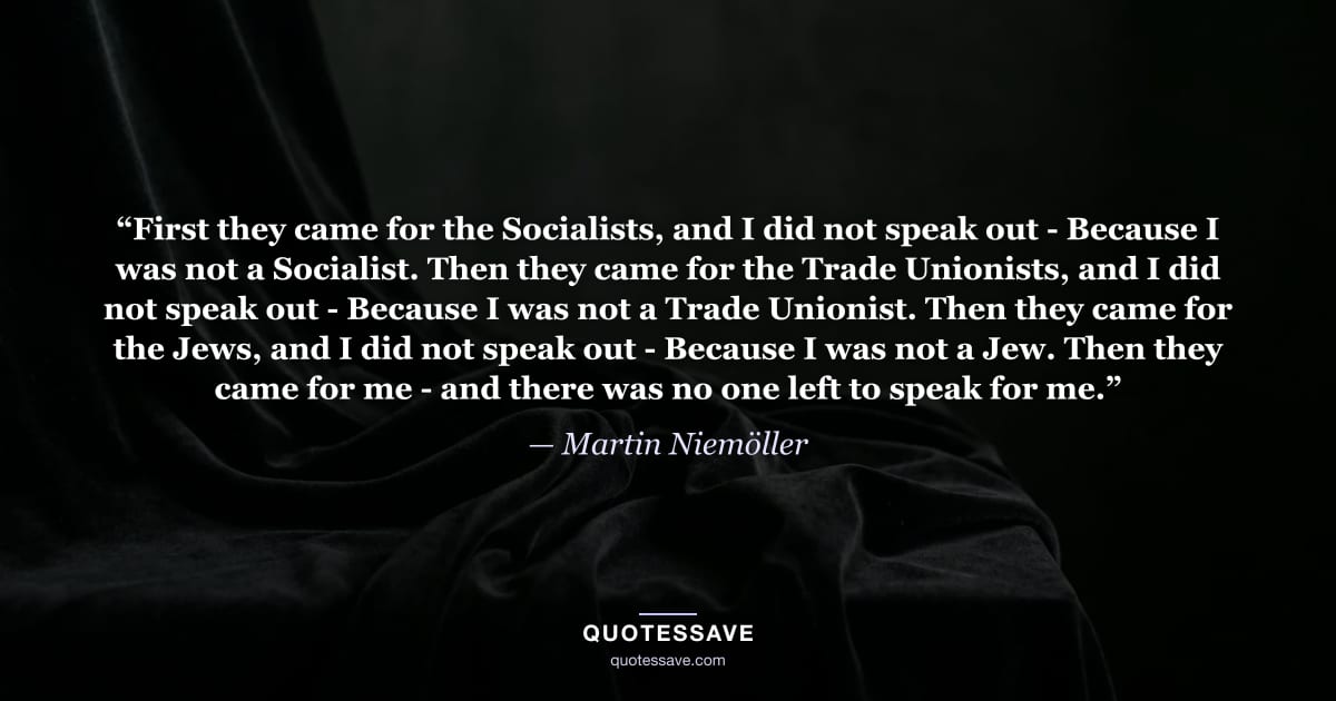 “First they came for the Socialists, and I did not speak out - Because I was not a Socialist. Then they came for the Trade Unionists, and I did not speak out - Because I was not a Trade Unionist. Then they came for the Jews, and I did not speak out - Because I was not a Jew. Then they came for me - and there was no one left to speak for me.” — Martin Niemöller