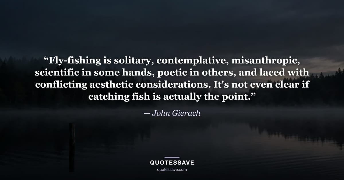 “Fly-fishing is solitary, contemplative, misanthropic, scientific in some hands, poetic in others, and laced with conflicting aesthetic considerations. It's not even clear if catching fish is actually the point.” — John Gierach