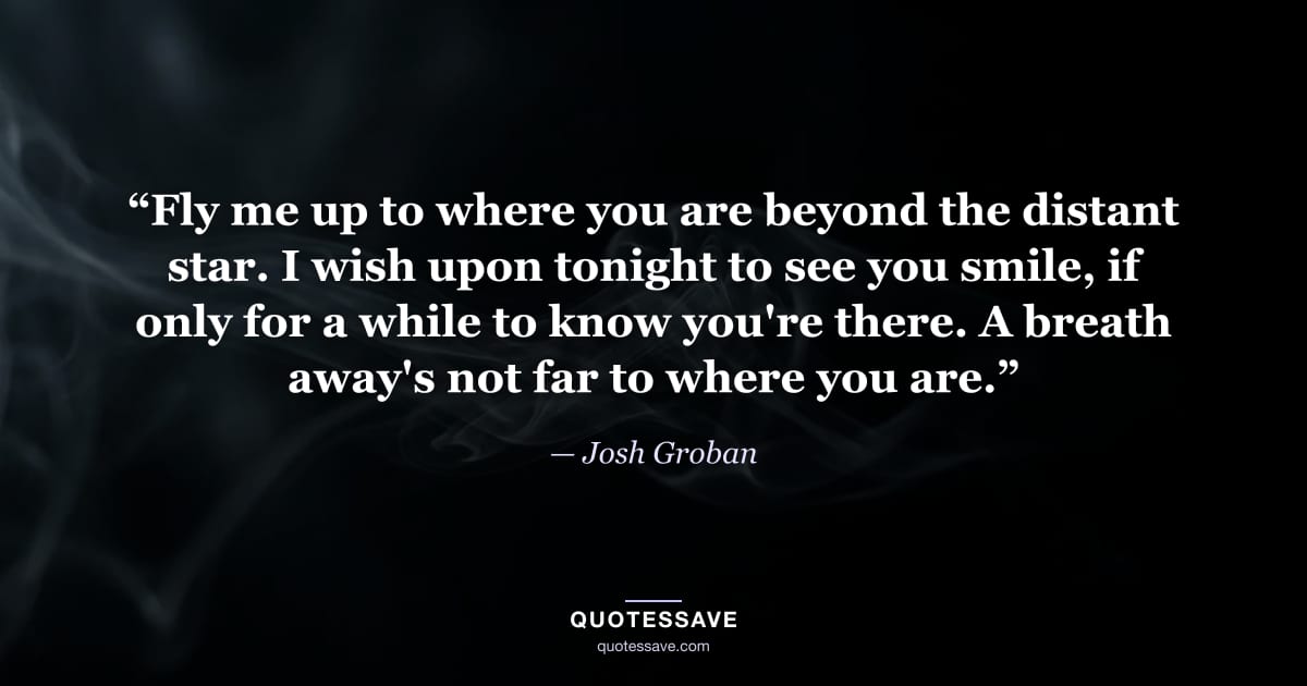 “Fly me up to where you are beyond the distant star. I wish upon tonight to see you smile, if only for a while to know you're there. A breath away's not far to where you are.” — Josh Groban