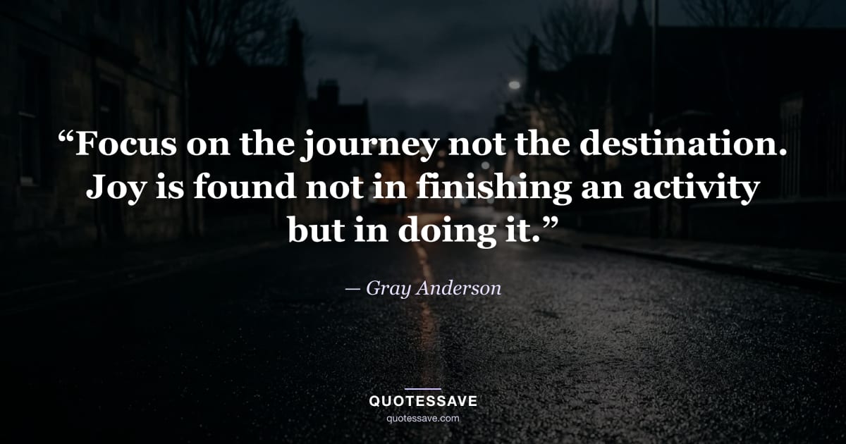 “Focus on the journey not the destination. Joy is found not in finishing an activity but in doing it.” — Gray Anderson