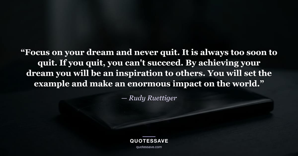 “Focus on your dream and never quit. It is always too soon to quit. If you quit, you can't succeed. By achieving your dream you will be an inspiration to others. You will set the example and make an enormous impact on the world.” — Rudy Ruettiger