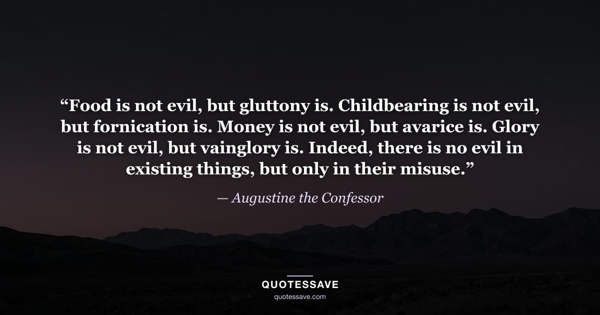 “Food is not evil, but gluttony is. Childbearing is not evil, but fornication is. Money is not evil, but avarice is. Glory is not evil, but vainglory is. Indeed, there is no evil in existing things, but only in their misuse.” — Augustine the Confessor