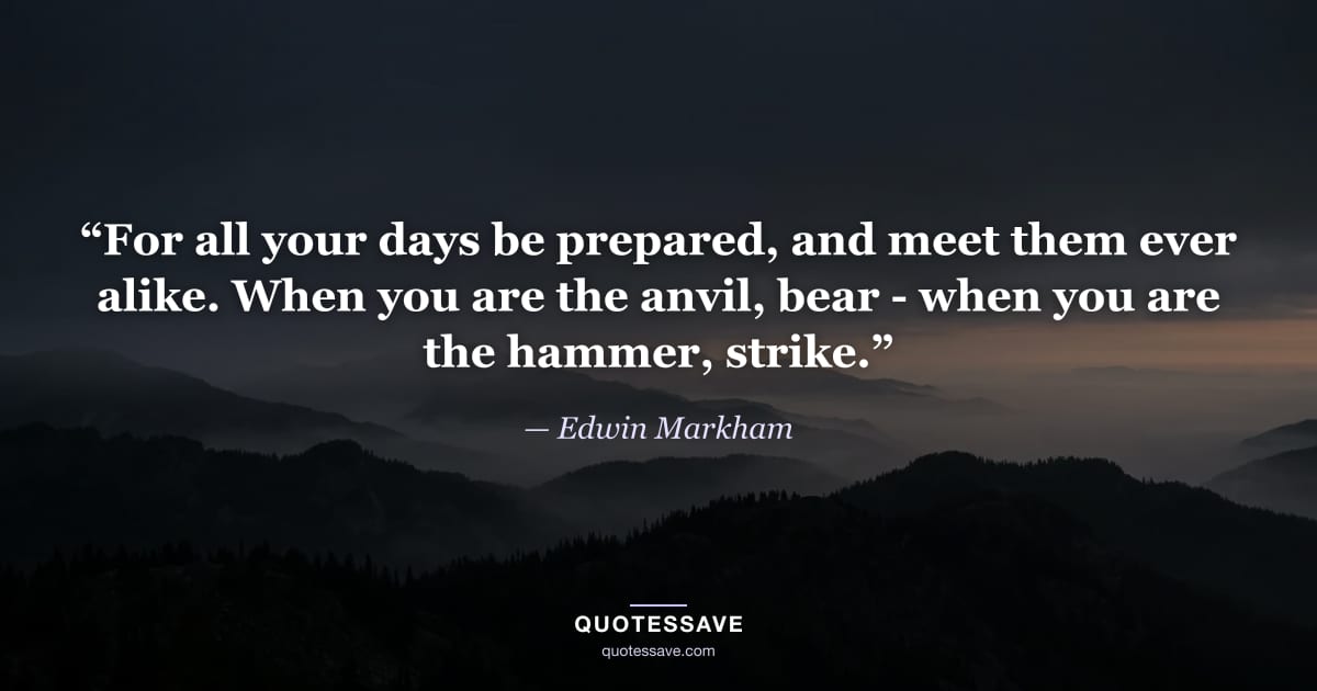“For all your days be prepared, and meet them ever alike. When you are the anvil, bear - when you are the hammer, strike.” — Edwin Markham