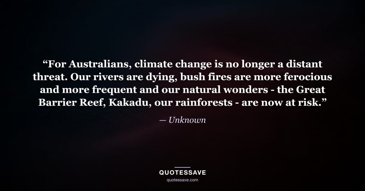 “For Australians, climate change is no longer a distant threat. Our rivers are dying, bush fires are more ferocious and more frequent and our natural wonders - the Great Barrier Reef, Kakadu, our rainforests - are now at risk.” — Unknown