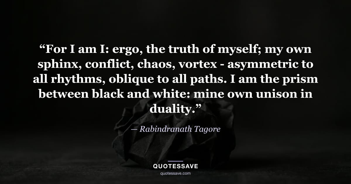 “For I am I: ergo, the truth of myself; my own sphinx, conflict, chaos, vortex - asymmetric to all rhythms, oblique to all paths. I am the prism between black and white: mine own unison in duality.” — Rabindranath Tagore