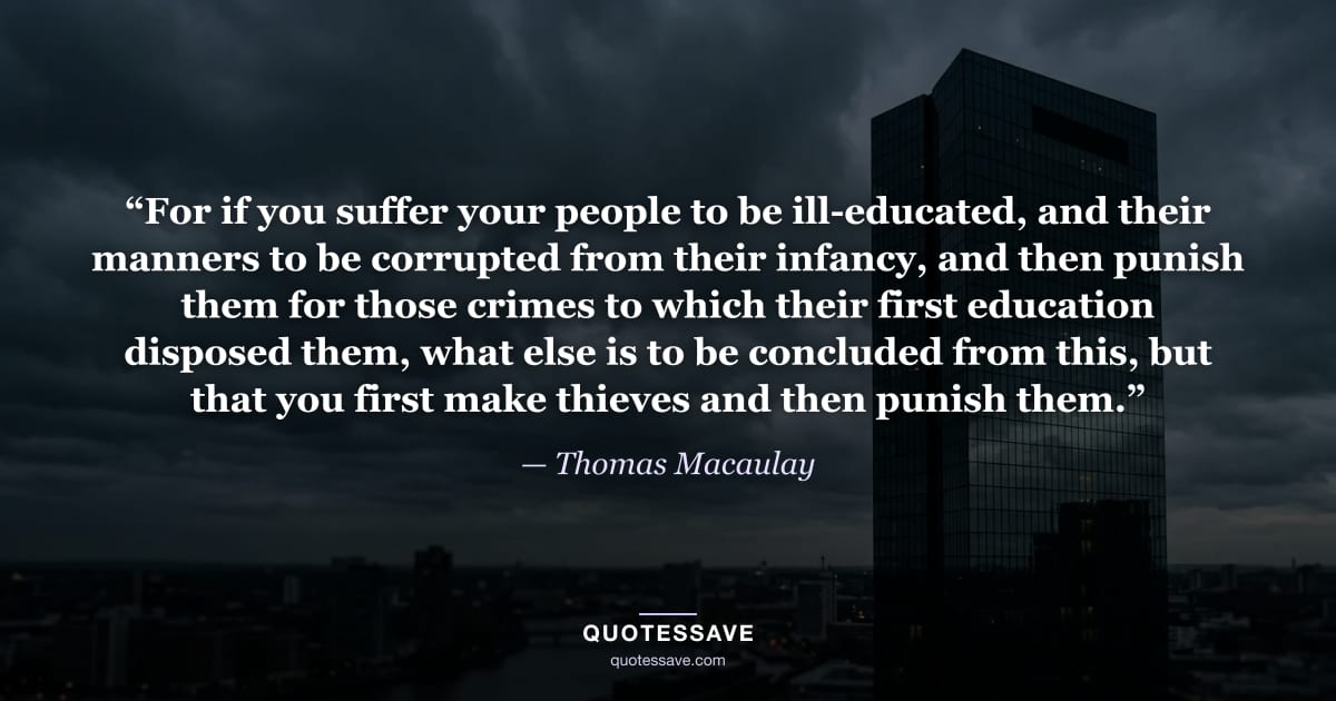 “For if you suffer your people to be ill-educated, and their manners to be corrupted from their infancy, and then punish them for those crimes to which their first education disposed them, what else is to be concluded from this, but that you first make thieves and then punish them.” — Thomas Macaulay