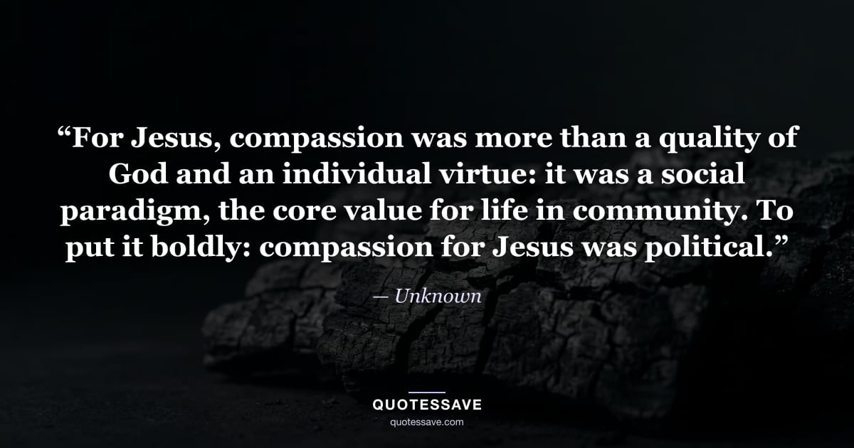 “For Jesus, compassion was more than a quality of God and an individual virtue: it was a social paradigm, the core value for life in community. To put it boldly: compassion for Jesus was political.” — Unknown