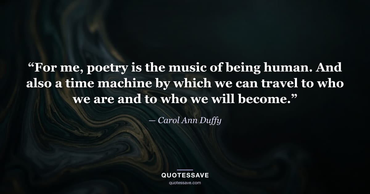 “For me, poetry is the music of being human. And also a time machine by which we can travel to who we are and to who we will become.” — Carol Ann Duffy