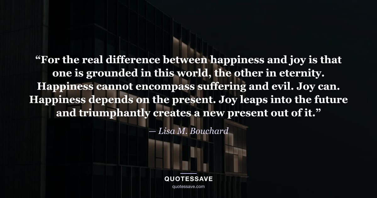 “For the real difference between happiness and joy is that one is grounded in this world, the other in eternity. Happiness cannot encompass suffering and evil. Joy can. Happiness depends on the present. Joy leaps into the future and triumphantly creates a new present out of it.” — Lisa M. Bouchard