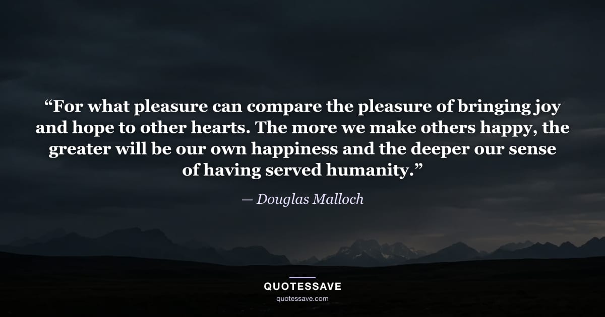 “For what pleasure can compare the pleasure of bringing joy and hope to other hearts. The more we make others happy, the greater will be our own happiness and the deeper our sense of having served humanity.” — Douglas Malloch