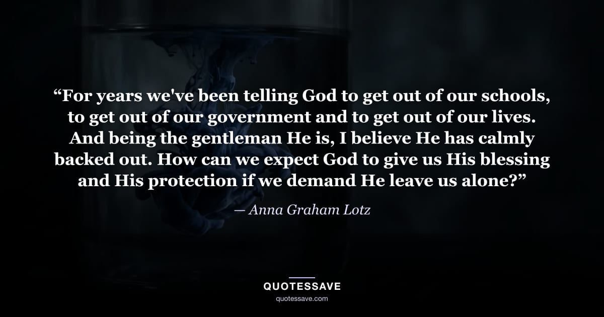“For years we've been telling God to get out of our schools, to get out of our government and to get out of our lives. And being the gentleman He is, I believe He has calmly backed out. How can we expect God to give us His blessing and His protection if we demand He leave us alone?” — Anna Graham Lotz