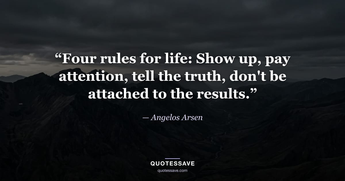 “Four rules for life: Show up, pay attention, tell the truth, don't be attached to the results.” — Angelos Arsen