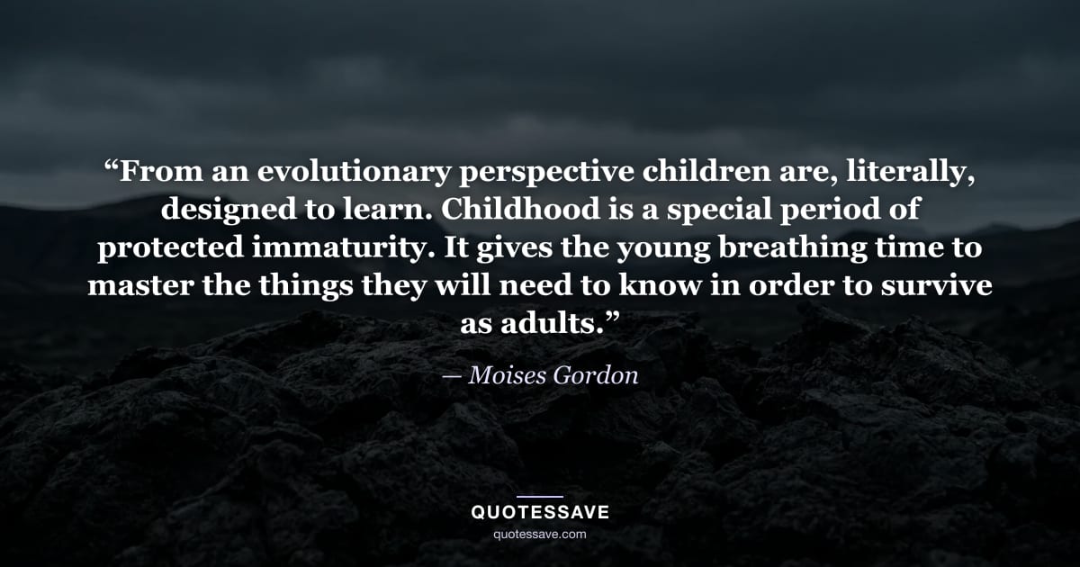 “From an evolutionary perspective children are, literally, designed to learn. Childhood is a special period of protected immaturity. It gives the young breathing time to master the things they will need to know in order to survive as adults.” — Moises Gordon