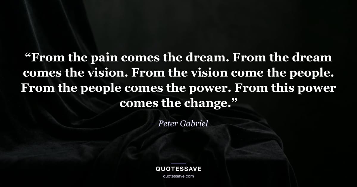 “From the pain comes the dream. From the dream comes the vision. From the vision come the people. From the people comes the power. From this power comes the change.” — Peter Gabriel