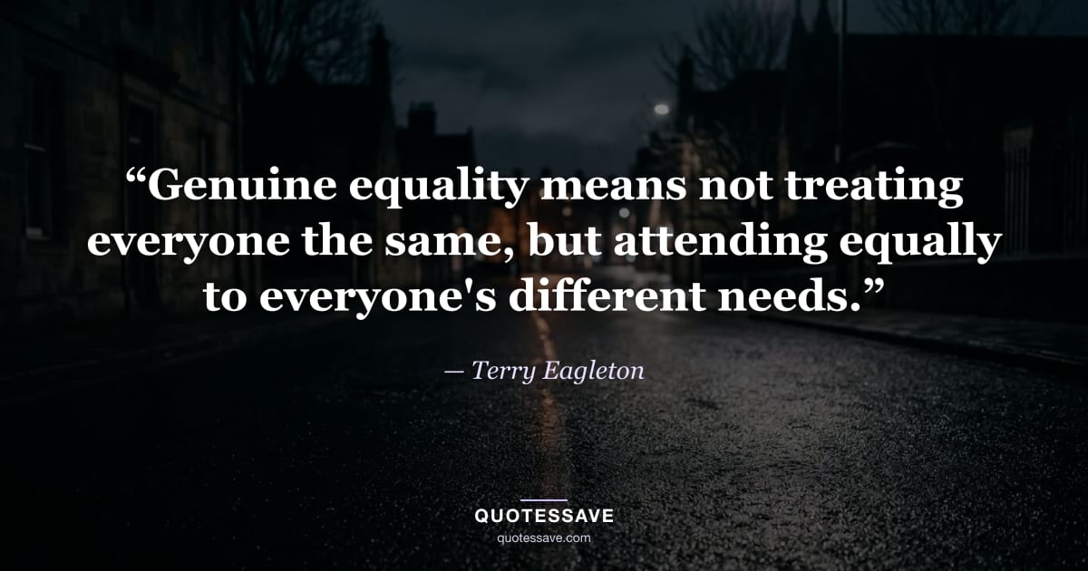 “Genuine equality means not treating everyone the same, but attending equally to everyone's different needs.” — Terry Eagleton