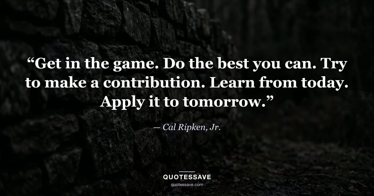 “Get in the game. Do the best you can. Try to make a contribution. Learn from today. Apply it to tomorrow.” — Cal Ripken, Jr.