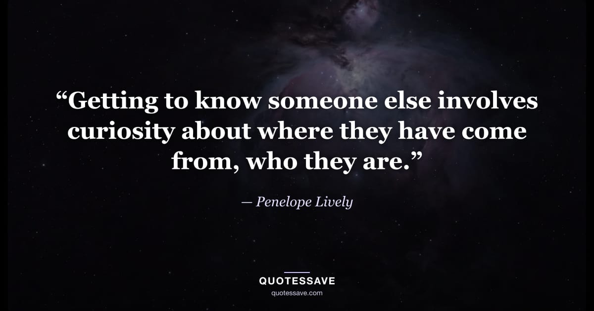 “Getting to know someone else involves curiosity about where they have come from, who they are.” — Penelope Lively