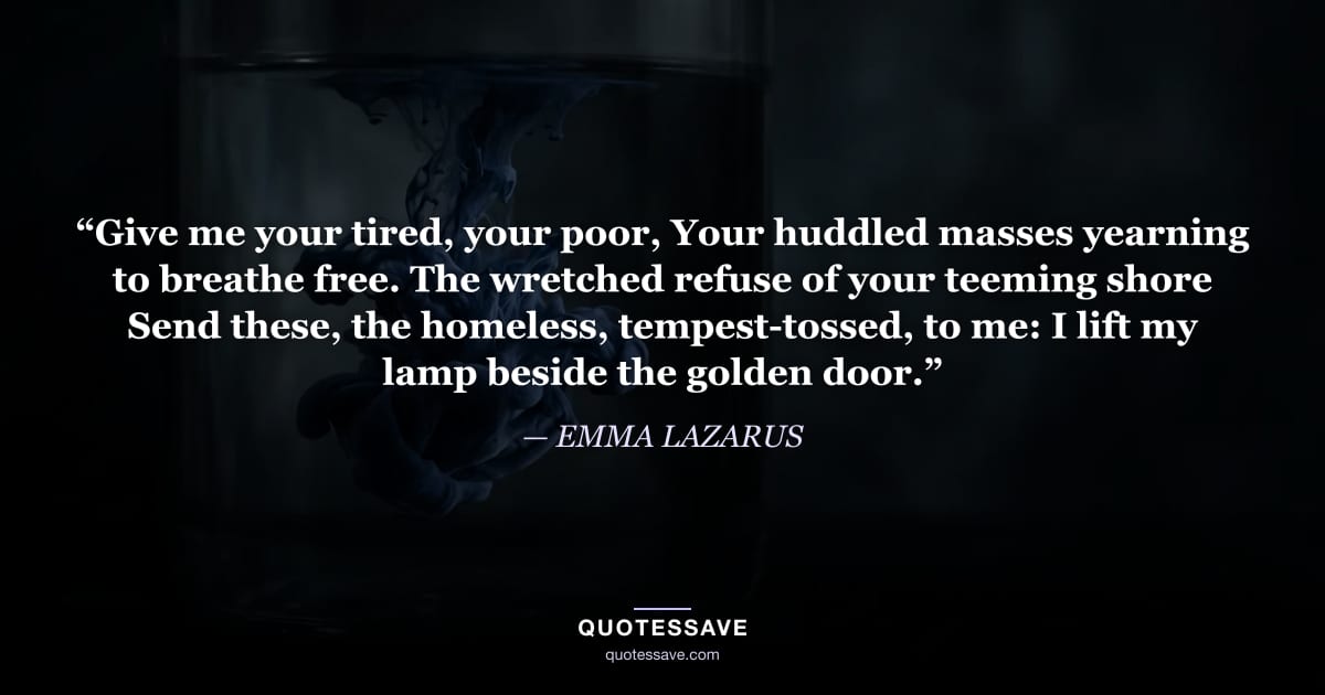 “Give me your tired, your poor, Your huddled masses yearning to breathe free. The wretched refuse of your teeming shore Send these, the homeless, tempest-tossed, to me: I lift my lamp beside the golden door.” — EMMA LAZARUS