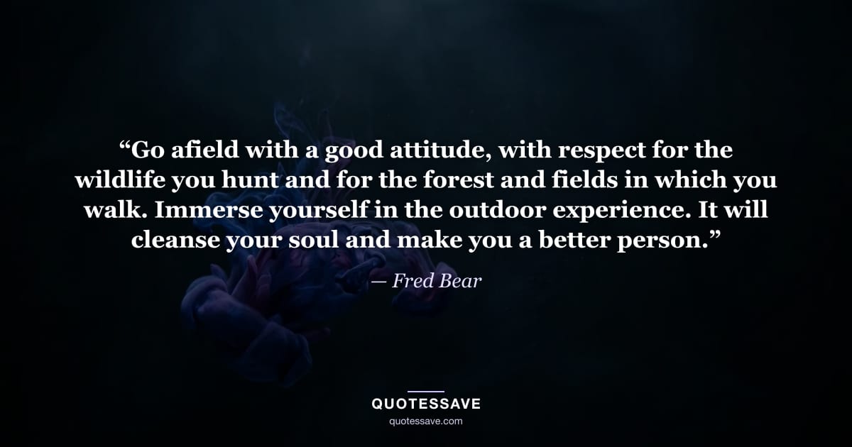 “Go afield with a good attitude, with respect for the wildlife you hunt and for the forest and fields in which you walk. Immerse yourself in the outdoor experience. It will cleanse your soul and make you a better person.” — Fred Bear