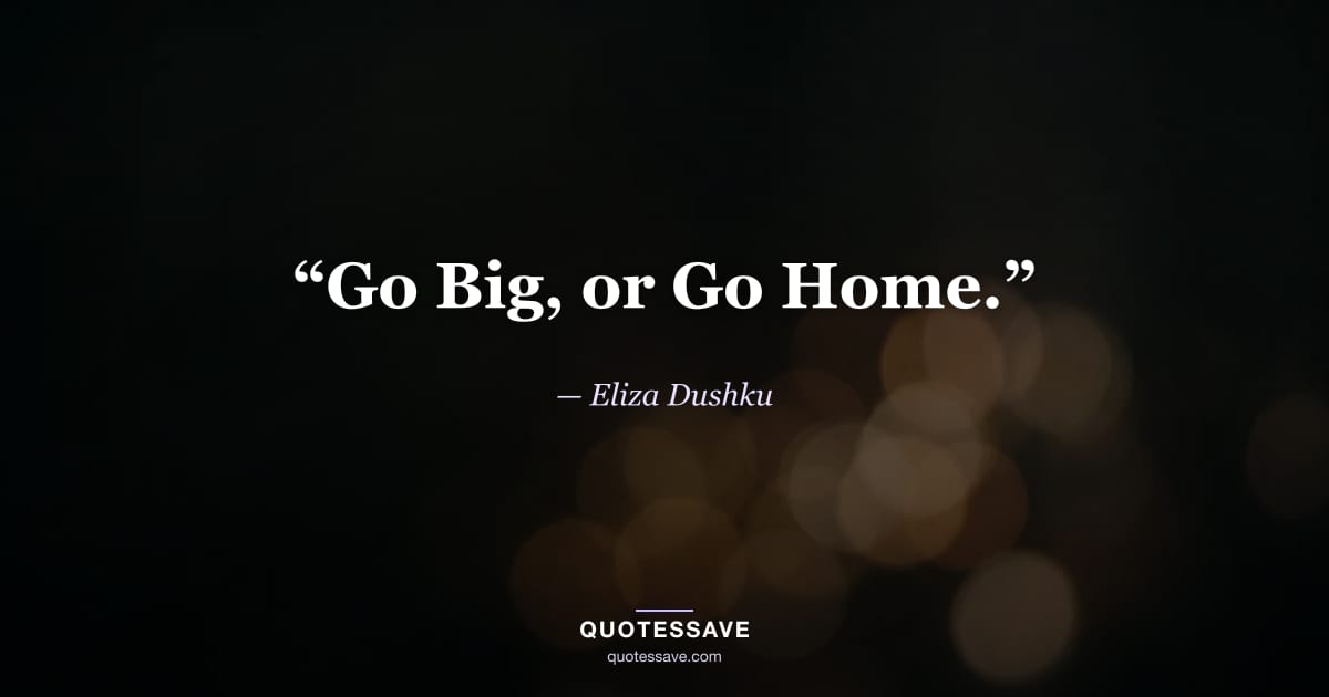 “Go Big, or Go Home.” — Eliza Dushku