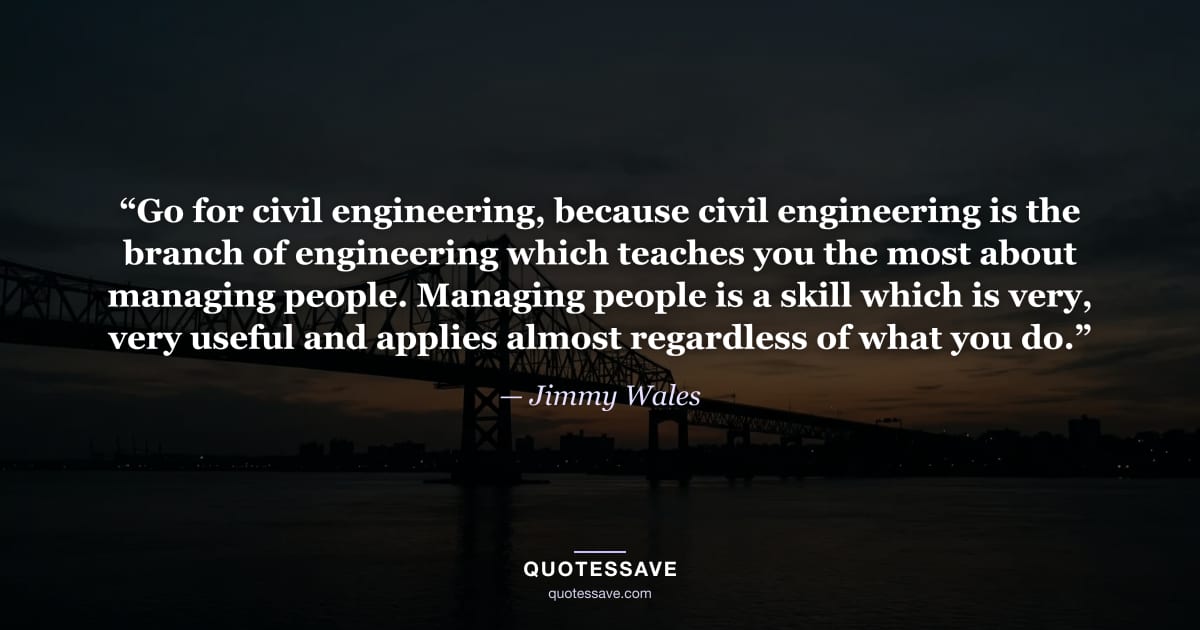 “Go for civil engineering, because civil engineering is the branch of engineering which teaches you the most about managing people. Managing people is a skill which is very, very useful and applies almost regardless of what you do.” — Jimmy Wales