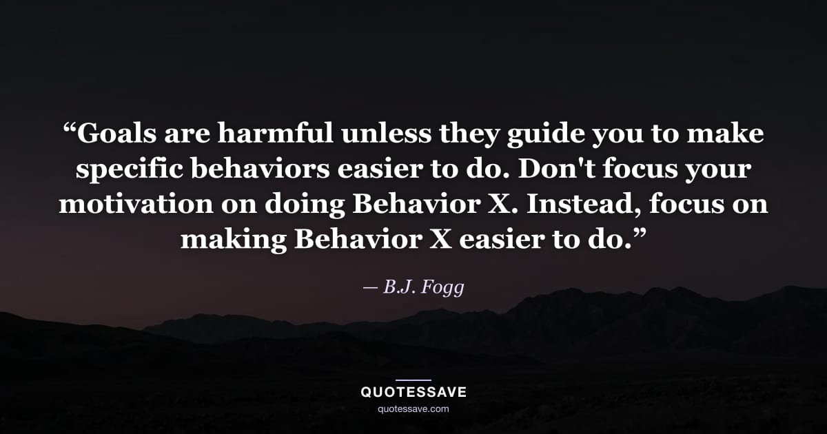 “Goals are harmful unless they guide you to make specific behaviors easier to do. Don't focus your motivation on doing Behavior X. Instead, focus on making Behavior X easier to do.” — B.J. Fogg