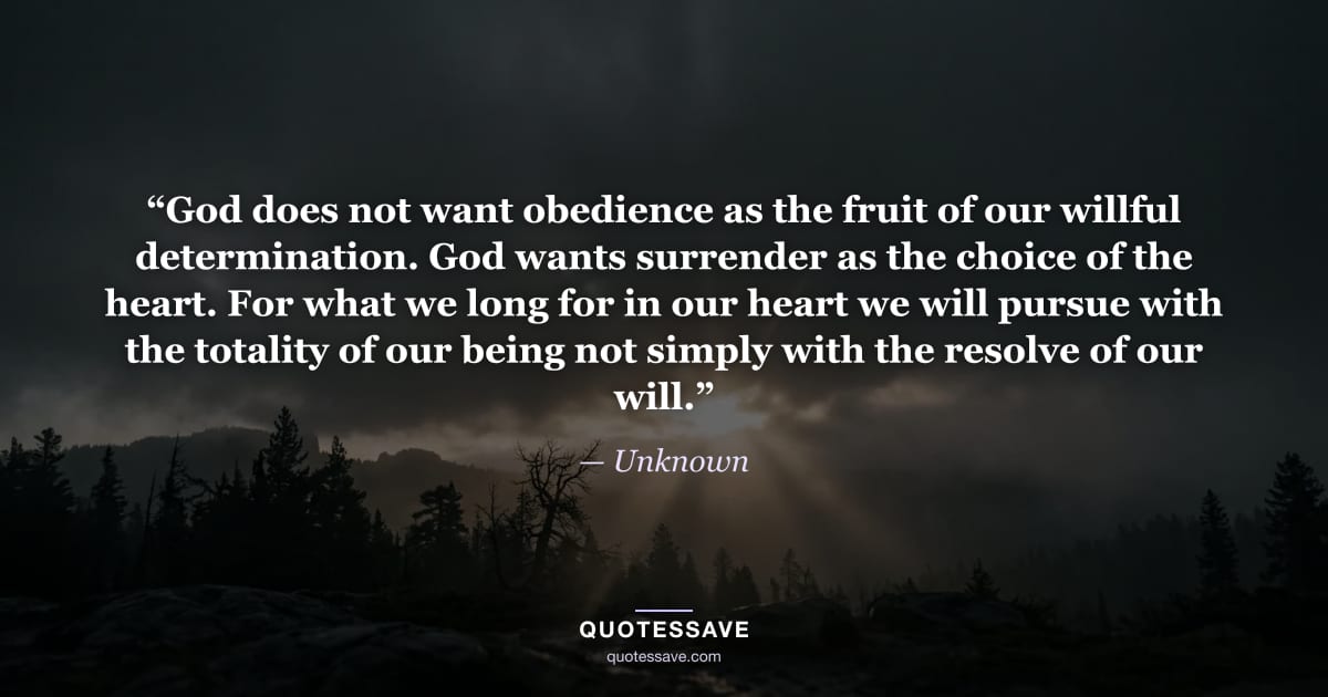 “God does not want obedience as the fruit of our willful determination. God wants surrender as the choice of the heart. For what we long for in our heart we will pursue with the totality of our being not simply with the resolve of our will.” — Unknown