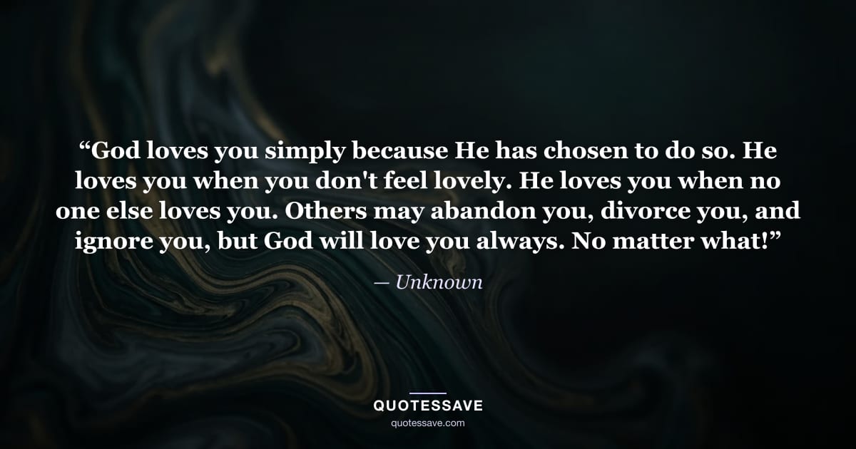 “God loves you simply because He has chosen to do so. He loves you when you don't feel lovely. He loves you when no one else loves you. Others may abandon you, divorce you, and ignore you, but God will love you always. No matter what!” — Unknown