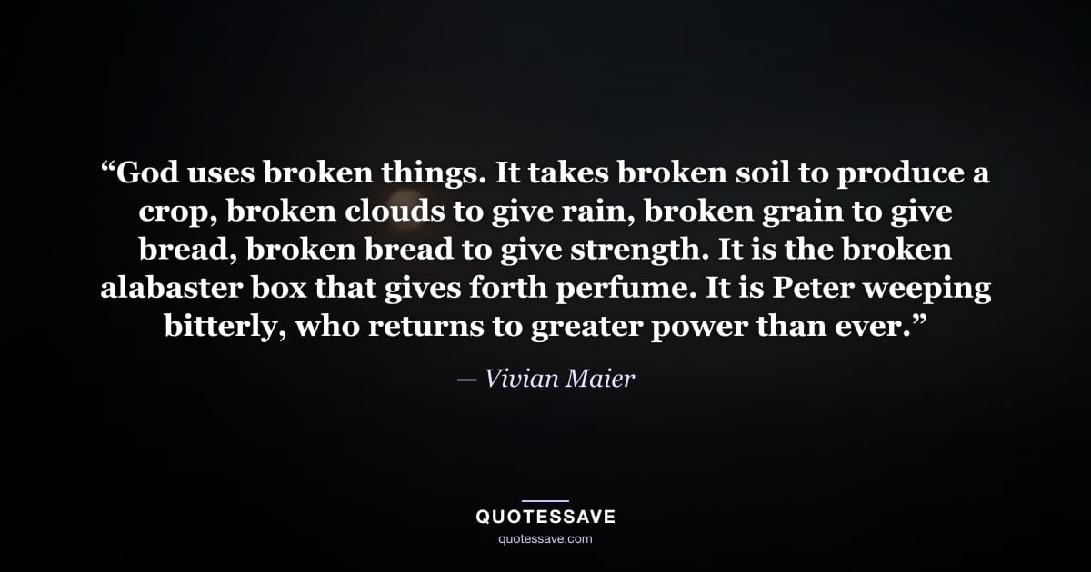 “God uses broken things. It takes broken soil to produce a crop, broken clouds to give rain, broken grain to give bread, broken bread to give strength. It is the broken alabaster box that gives forth perfume. It is Peter weeping bitterly, who returns to greater power than ever.” — Vivian Maier