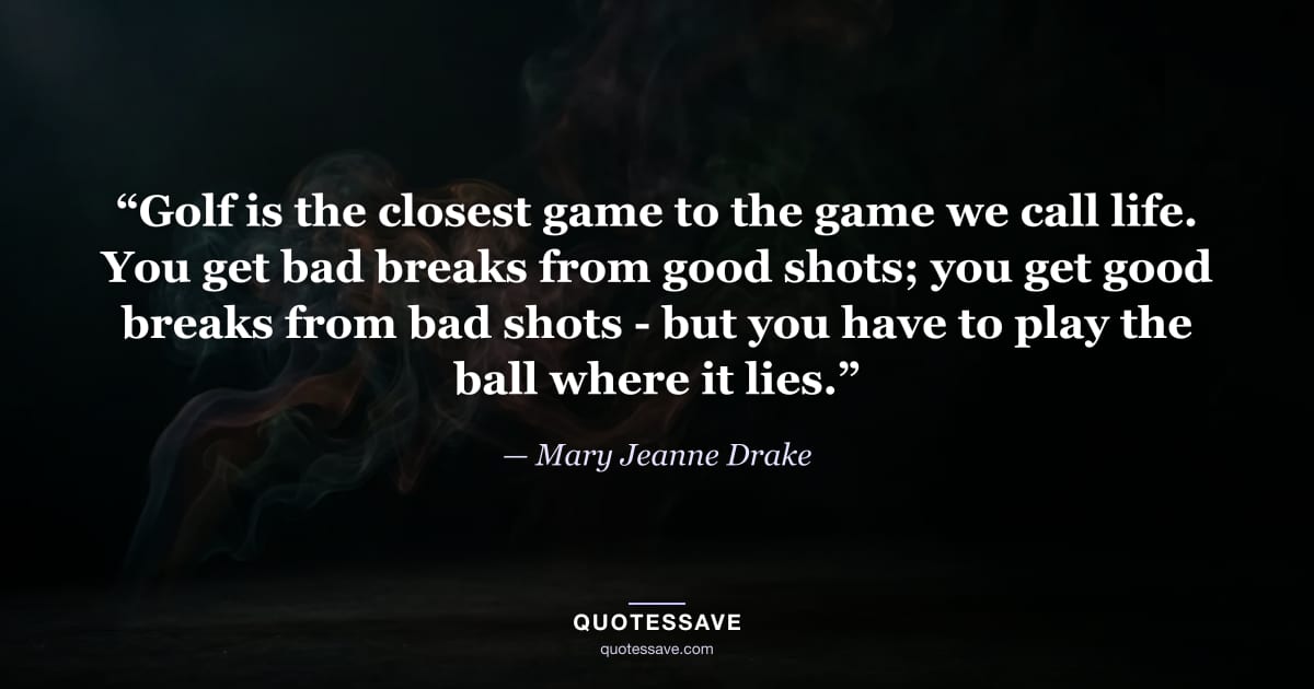 “Golf is the closest game to the game we call life. You get bad breaks from good shots; you get good breaks from bad shots - but you have to play the ball where it lies.” — Mary Jeanne Drake