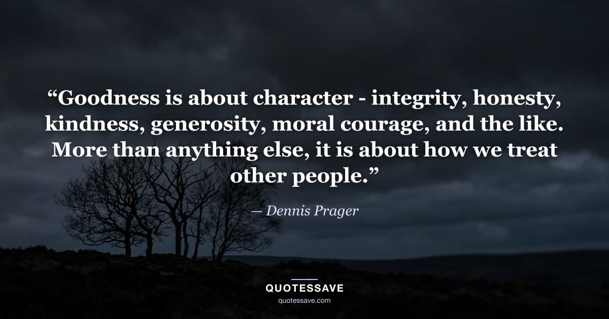 “Goodness is about character - integrity, honesty, kindness, generosity, moral courage, and the like. More than anything else, it is about how we treat other people.” — Dennis Prager