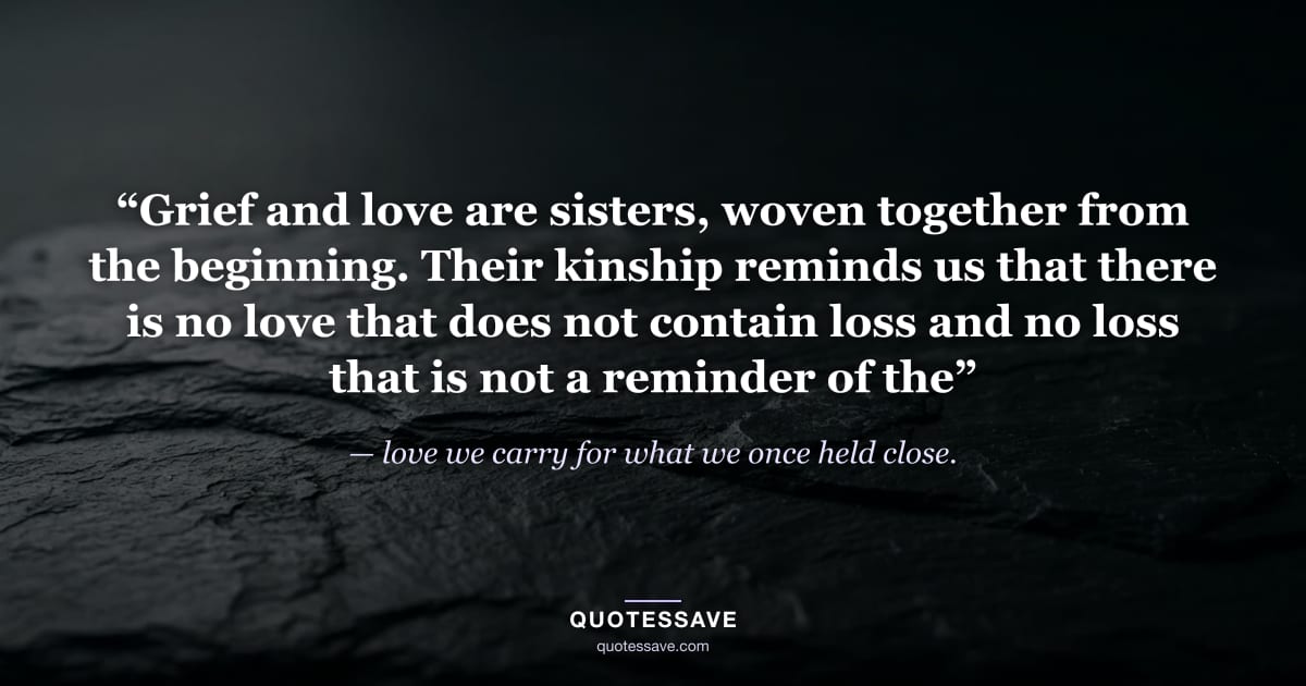 “Grief and love are sisters, woven together from the beginning. Their kinship reminds us that there is no love that does not contain loss and no loss that is not a reminder of the” — love we carry for what we once held close.