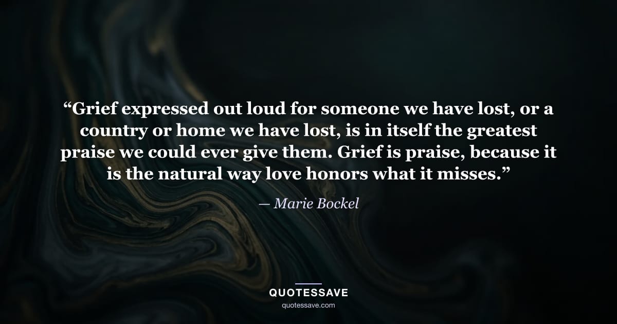 “Grief expressed out loud for someone we have lost, or a country or home we have lost, is in itself the greatest praise we could ever give them. Grief is praise, because it is the natural way love honors what it misses.” — Marie Bockel
