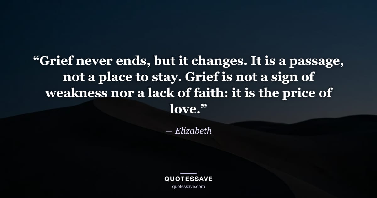 “Grief never ends, but it changes. It is a passage, not a place to stay. Grief is not a sign of weakness nor a lack of faith: it is the price of love.” — Elizabeth