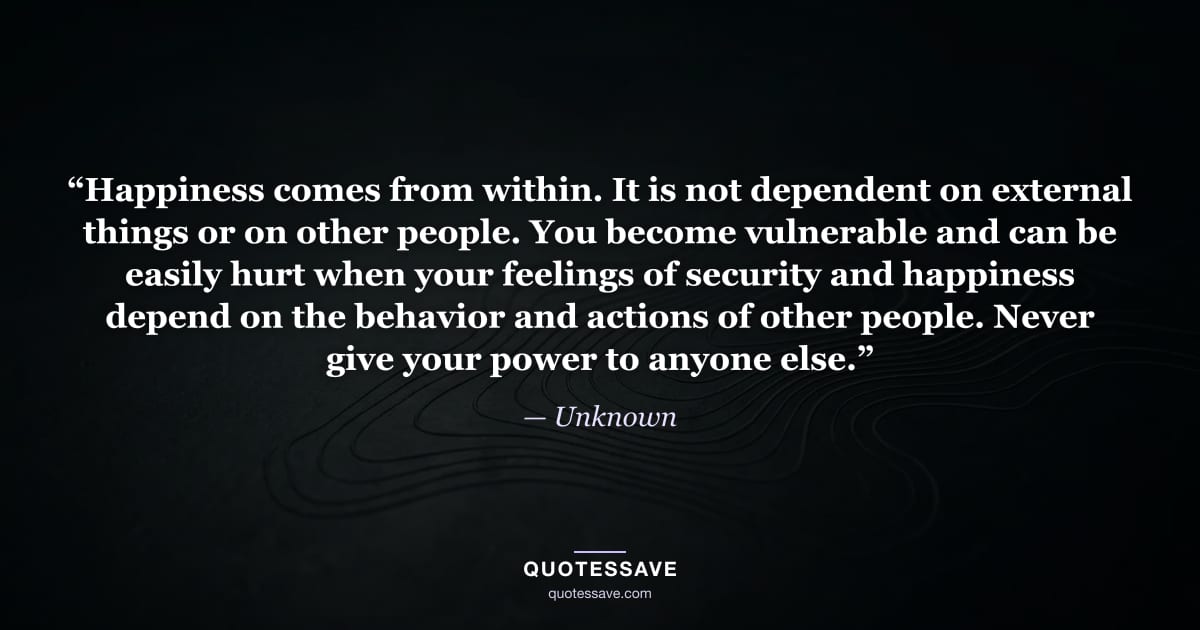 “Happiness comes from within. It is not dependent on external things or on other people. You become vulnerable and can be easily hurt when your feelings of security and happiness depend on the behavior and actions of other people. Never give your power to anyone else.” — Unknown
