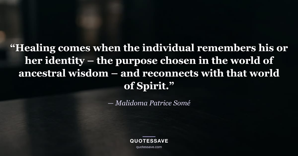 “Healing comes when the individual remembers his or her identity – the purpose chosen in the world of ancestral wisdom – and reconnects with that world of Spirit.” — Malidoma Patrice Somé