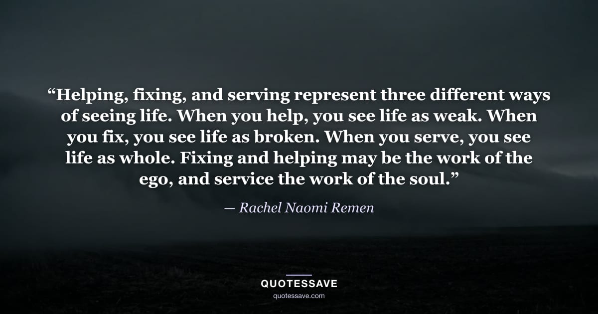 “Helping, fixing, and serving represent three different ways of seeing life. When you help, you see life as weak. When you fix, you see life as broken. When you serve, you see life as whole. Fixing and helping may be the work of the ego, and service the work of the soul.” — Rachel Naomi Remen