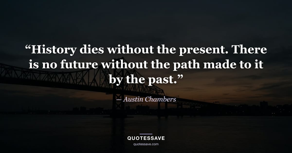 “History dies without the present. There is no future without the path made to it by the past.” — Austin Chambers